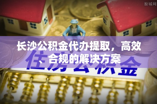 泾河长沙公积金代办提取，高效、合规的解决方案