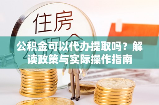 泾河公积金可以代办提取吗？解读政策与实际操作指南