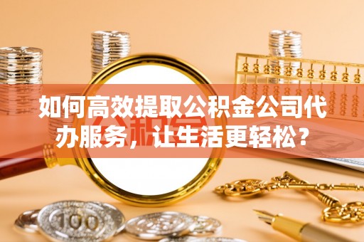 泾河如何高效提取公积金公司代办服务，让生活更轻松？