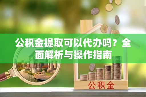 泾河公积金提取可以代办吗？全面解析与操作指南