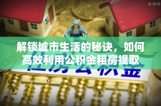 泾河解锁城市生活的秘诀，如何高效利用公积金租房提取