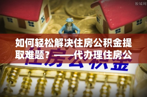 泾河如何轻松解决住房公积金提取难题？——代办理住房公积金提取服务解析