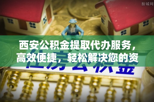 泾河西安公积金提取代办服务，高效便捷，轻松解决您的资金需求