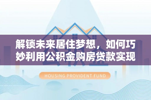 泾河解锁未来居住梦想，如何巧妙利用公积金购房贷款实现房产投资
