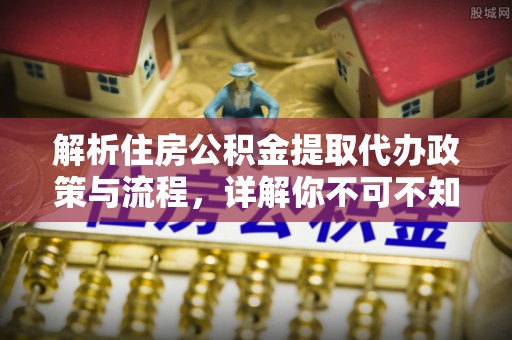 泾河解析住房公积金提取代办政策与流程，详解你不可不知的关键点