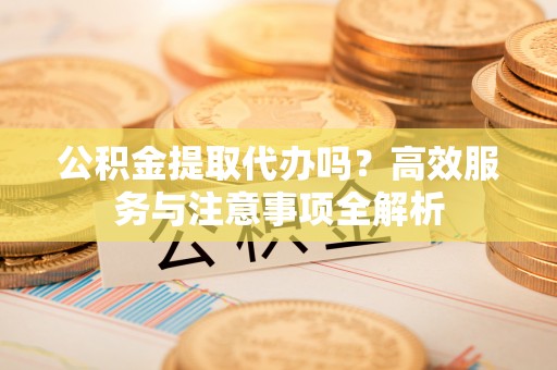泾河公积金提取代办吗？高效服务与注意事项全解析