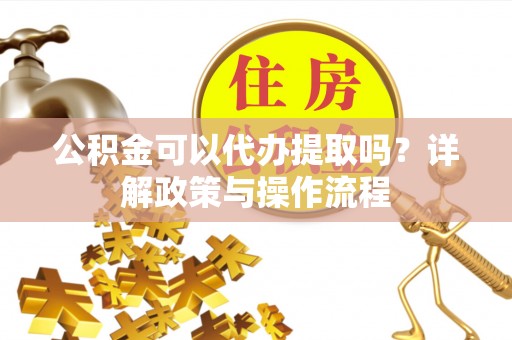 泾河公积金可以代办提取吗？详解政策与操作流程