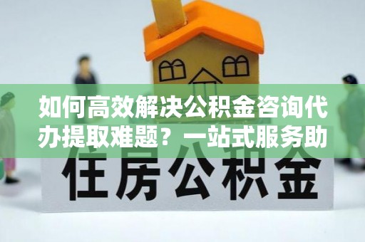 泾河如何高效解决公积金咨询代办提取难题？一站式服务助您轻松搞定