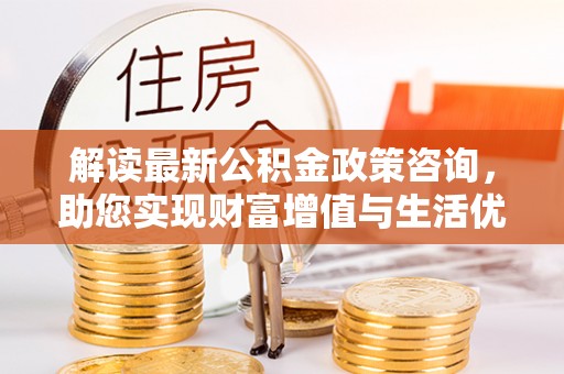 泾河解读最新公积金政策咨询，助您实现财富增值与生活优化