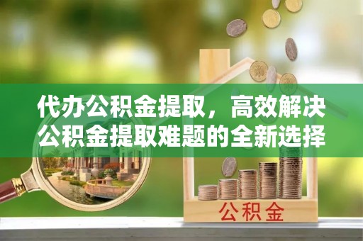 泾河代办公积金提取，高效解决公积金提取难题的全新选择