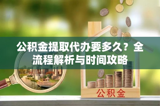 泾河公积金提取代办要多久？全流程解析与时间攻略