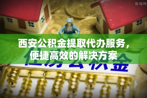 泾河西安公积金提取代办服务，便捷高效的解决方案