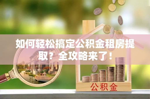泾河如何轻松搞定公积金租房提取？全攻略来了！