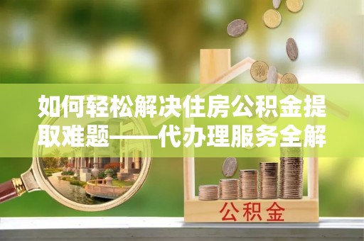 泾河如何轻松解决住房公积金提取难题——代办理服务全解析