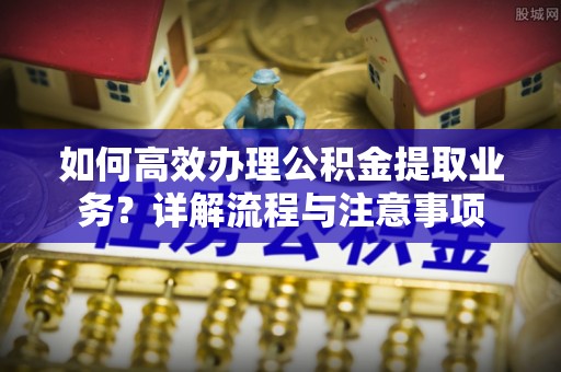 泾河如何高效办理公积金提取业务？详解流程与注意事项