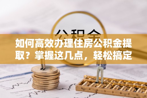 泾河如何高效办理住房公积金提取？掌握这几点，轻松搞定！