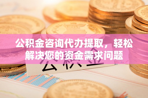 泾河公积金咨询代办提取，轻松解决您的资金需求问题