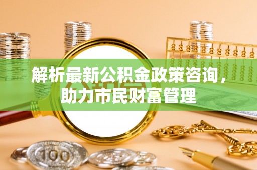 泾河解析最新公积金政策咨询，助力市民财富管理