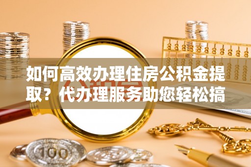 泾河如何高效办理住房公积金提取？代办理服务助您轻松搞定