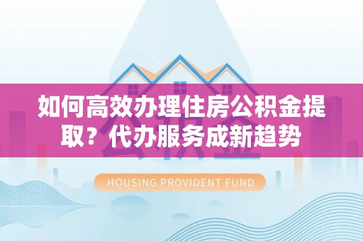 泾河如何高效办理住房公积金提取？代办服务成新趋势