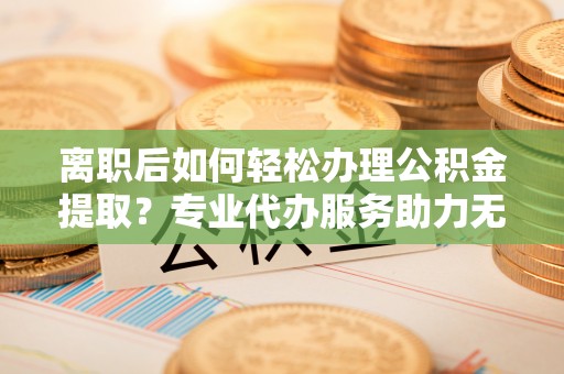 泾河离职后如何轻松办理公积金提取？专业代办服务助力无忧