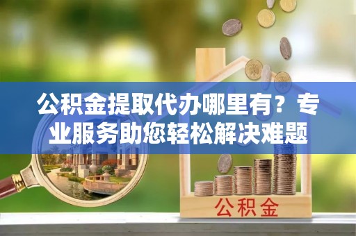 泾河公积金提取代办哪里有？专业服务助您轻松解决难题