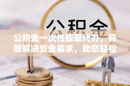 泾河公积金一次性提取代办，高效解决资金需求，助您轻松应对生活难题