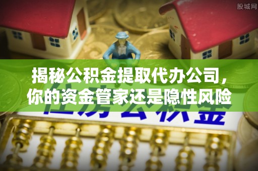 泾河揭秘公积金提取代办公司，你的资金管家还是隐性风险？