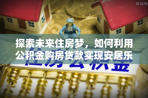 泾河探索未来住房梦，如何利用公积金购房贷款实现安居乐业