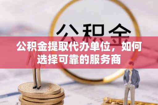 泾河公积金提取代办单位，如何选择可靠的服务商