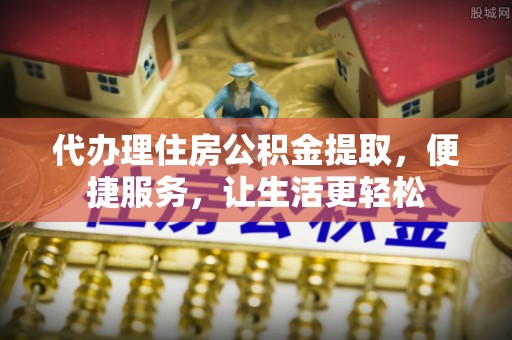 泾河代办理住房公积金提取，便捷服务，让生活更轻松