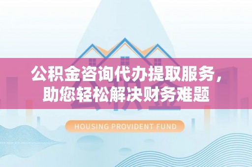 泾河公积金咨询代办提取服务，助您轻松解决财务难题
