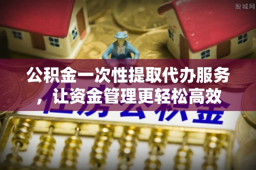 泾河公积金一次性提取代办服务，让资金管理更轻松高效