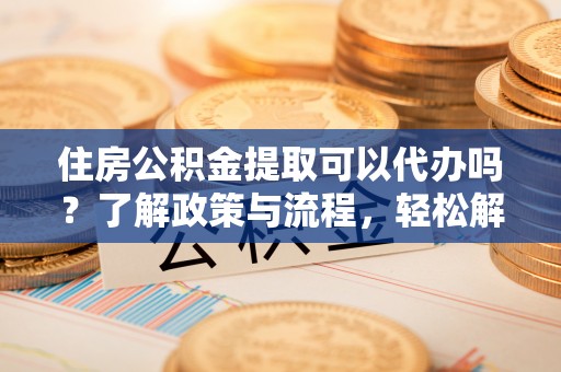 泾河住房公积金提取可以代办吗？了解政策与流程，轻松解决你的疑问