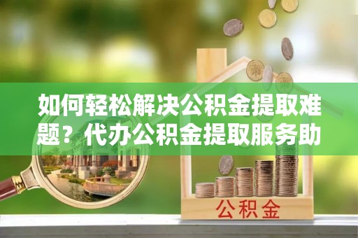 泾河如何轻松解决公积金提取难题？代办公积金提取服务助您一臂之力