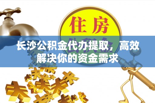 泾河长沙公积金代办提取，高效解决你的资金需求