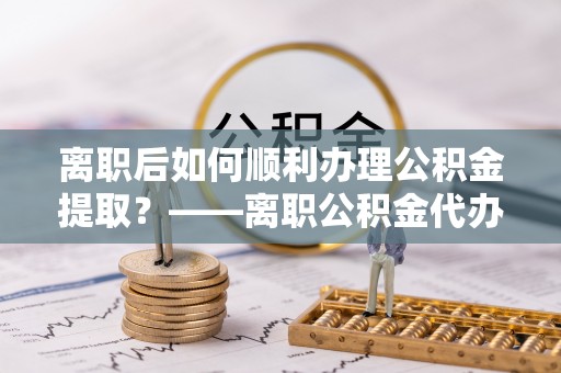 泾河离职后如何顺利办理公积金提取？——离职公积金代办提取全攻略