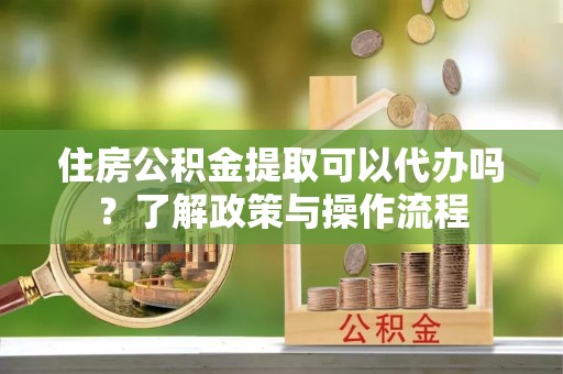 泾河住房公积金提取可以代办吗？了解政策与操作流程