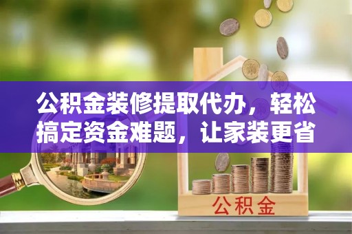 泾河公积金装修提取代办，轻松搞定资金难题，让家装更省心