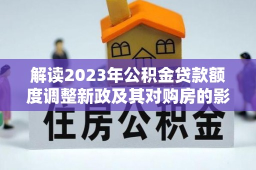 泾河解读2023年公积金贷款额度调整新政及其对购房的影响