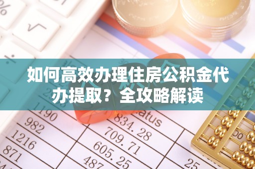 泾河如何高效办理住房公积金代办提取？全攻略解读
