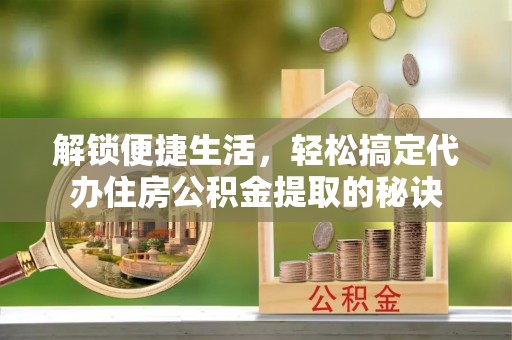 泾河解锁便捷生活，轻松搞定代办住房公积金提取的秘诀