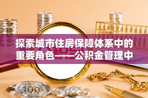 泾河探索城市住房保障体系中的重要角色——公积金管理中心