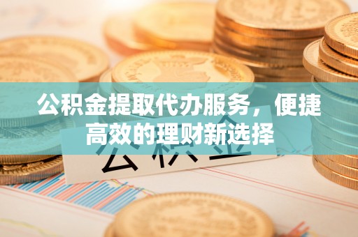 泾河公积金提取代办服务，便捷高效的理财新选择