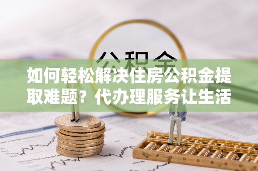 泾河如何轻松解决住房公积金提取难题？代办理服务让生活更简单