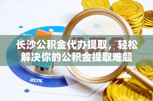 泾河长沙公积金代办提取，轻松解决你的公积金提取难题