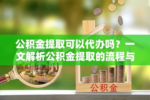 泾河公积金提取可以代办吗？一文解析公积金提取的流程与注意事项
