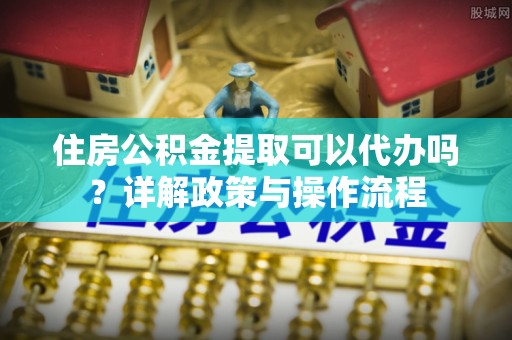 泾河住房公积金提取可以代办吗？详解政策与操作流程