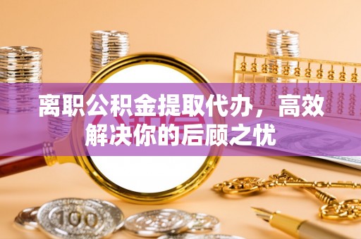泾河离职公积金提取代办，高效解决你的后顾之忧