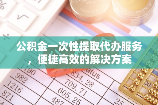 泾河公积金一次性提取代办服务，便捷高效的解决方案